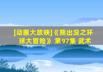 [动画大放映]《熊出没之环球大冒险》 第97集 武术